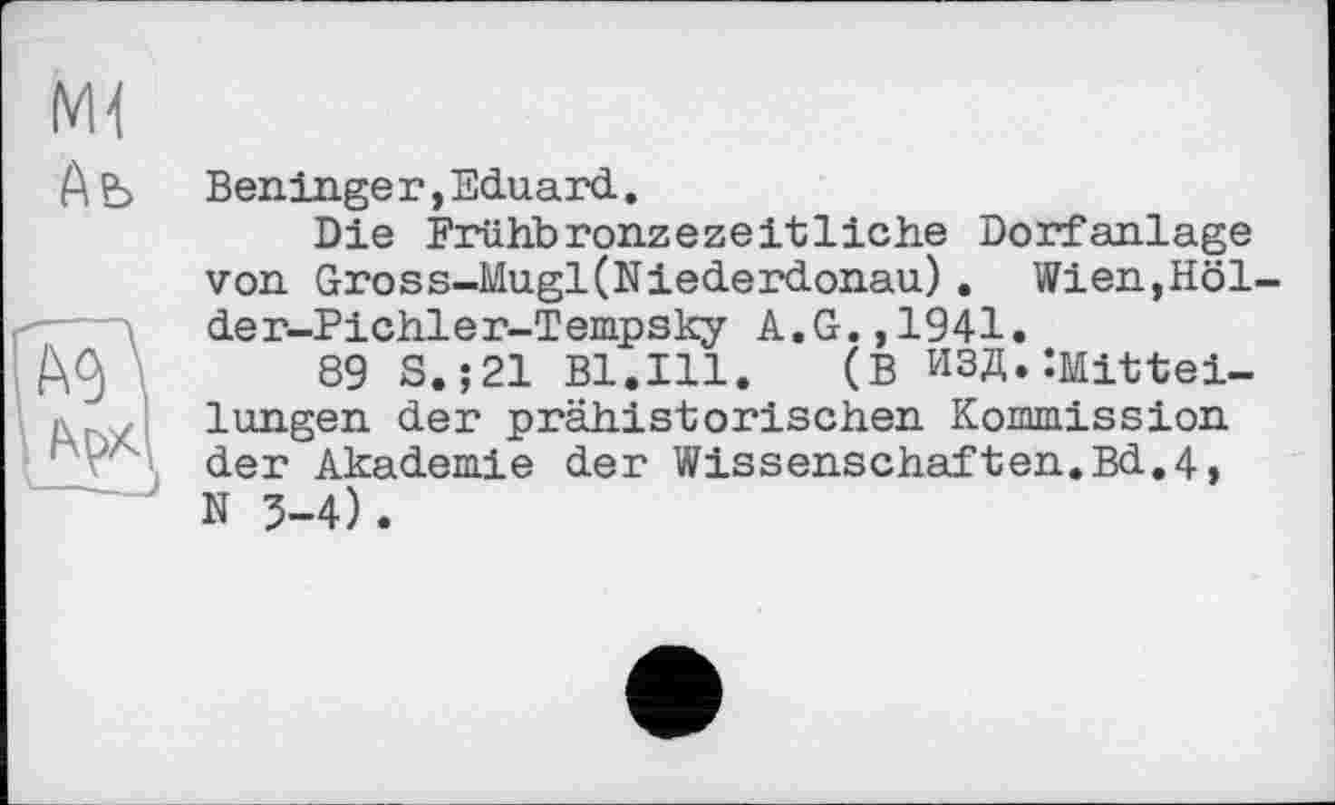 ﻿Ab
Ben.in.ge г, Eduard..
Die Frühbronzezeitliche Dorfanlage von Gross-Mugl(Niederdonau). Wien,Höl-der-Pichler-Tempsky A.G.,1941.
89 S. ;21 Bl.Ill. (В ИЗД. ‘.Mitteilungen der prähistorischen Kommission der Akademie der Wissenschaften.Bd,4, N 5-4).